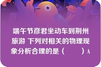 端午节彦君坐动车到荆州旅游 下列对相关的物理现象分析合理的是（　　）A