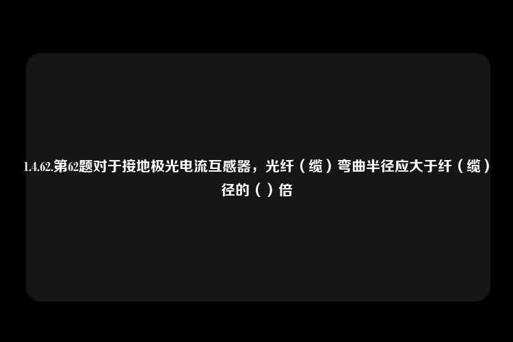 1.4.62.第62题对于接地极光电流互感器，光纤（缆）弯曲半径应大于纤（缆）径的（）倍