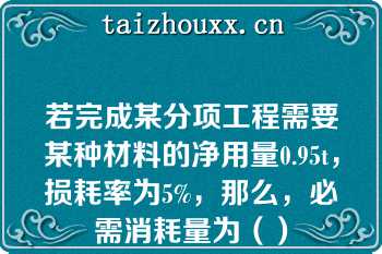 若完成某分项工程需要某种材料的净用量0.95t，损耗率为5%，那么，必需消耗量为（）