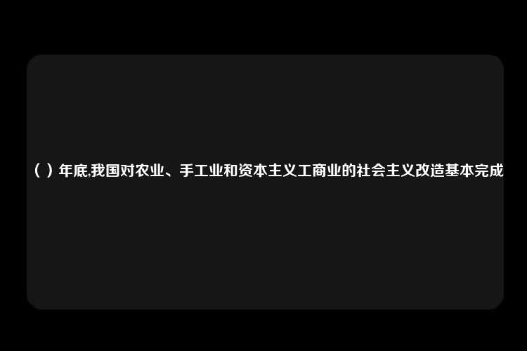 （）年底,我国对农业、手工业和资本主义工商业的社会主义改造基本完成