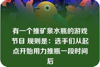 有一个推矿泉水瓶的游戏节目 规则是：选手们从起点开始用力推瓶一段时间后