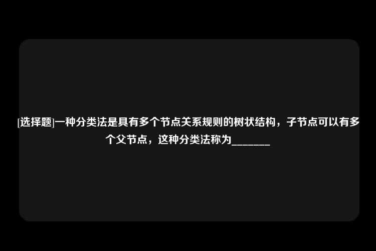 [选择题]一种分类法是具有多个节点关系规则的树状结构，子节点可以有多个父节点，这种分类法称为_______