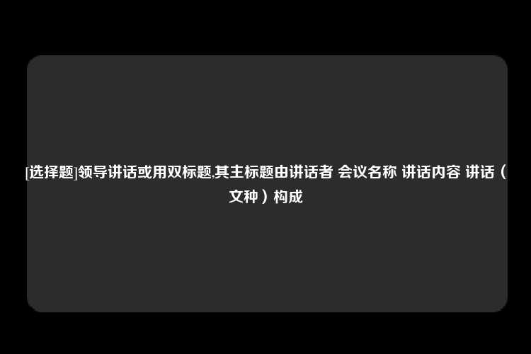 [选择题]领导讲话或用双标题,其主标题由讲话者 会议名称 讲话内容 讲话（文种）构成