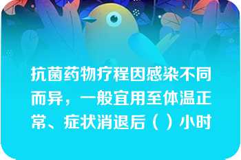 抗菌药物疗程因感染不同而异，一般宜用至体温正常、症状消退后（）小时