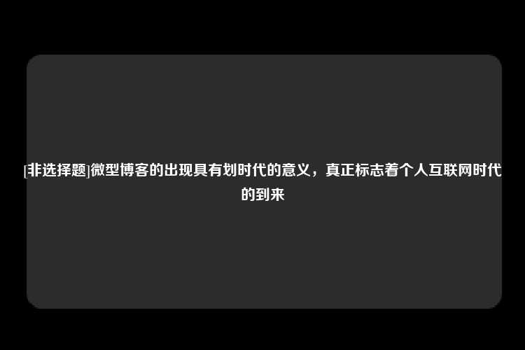 [非选择题]微型博客的出现具有划时代的意义，真正标志着个人互联网时代的到来