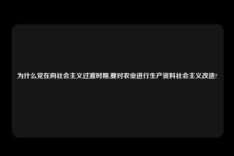 为什么党在向社会主义过渡时期,要对农业进行生产资料社会主义改造?