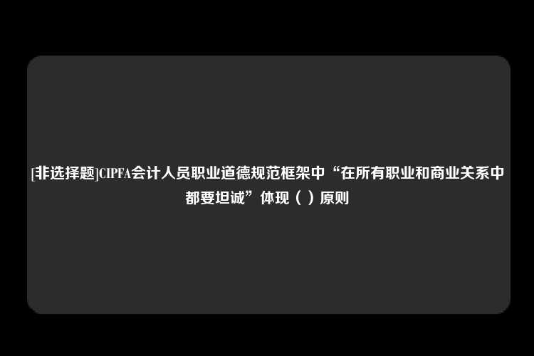 [非选择题]CIPFA会计人员职业道德规范框架中“在所有职业和商业关系中都要坦诚”体现（）原则