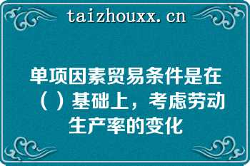 单项因素贸易条件是在（）基础上，考虑劳动生产率的变化