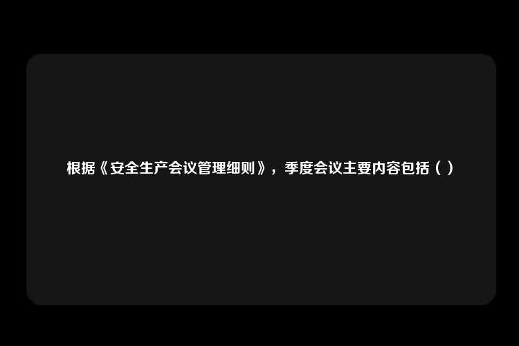 根据《安全生产会议管理细则》，季度会议主要内容包括（）