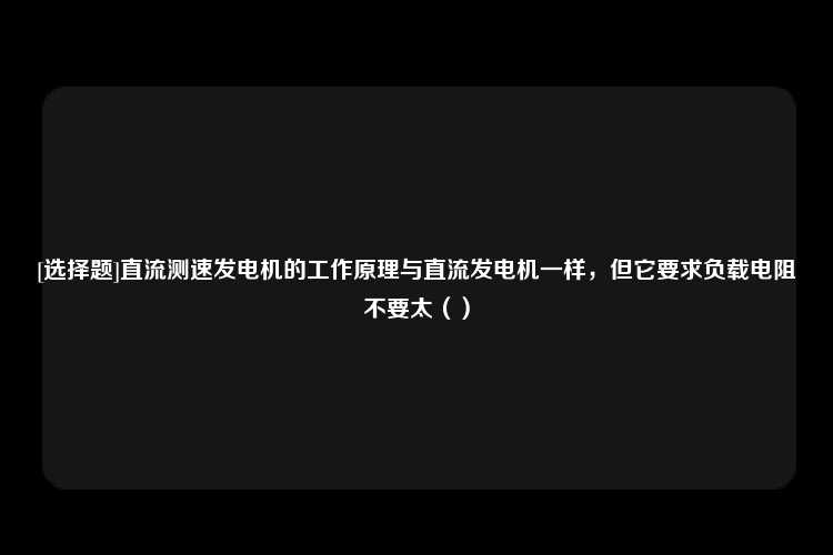 [选择题]直流测速发电机的工作原理与直流发电机一样，但它要求负载电阻不要太（）