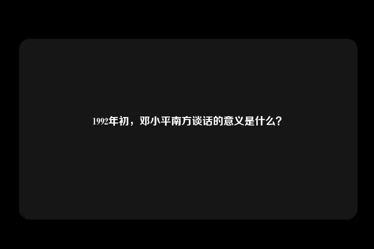 1992年初，邓小平南方谈话的意义是什么？