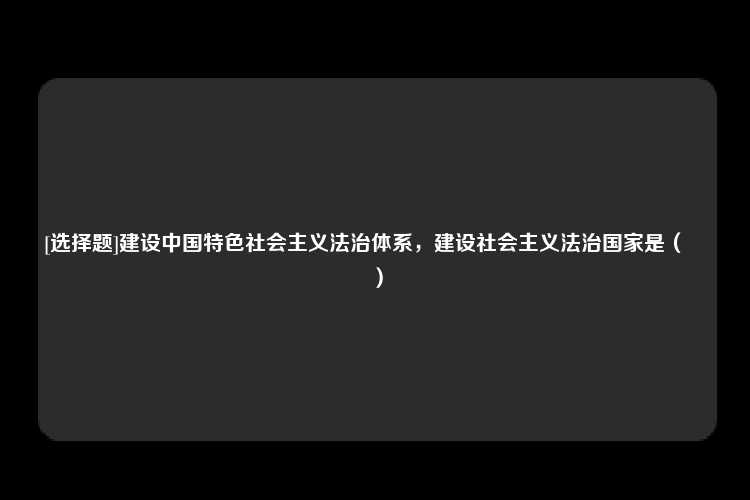 [选择题]建设中国特色社会主义法治体系，建设社会主义法治国家是（　　）