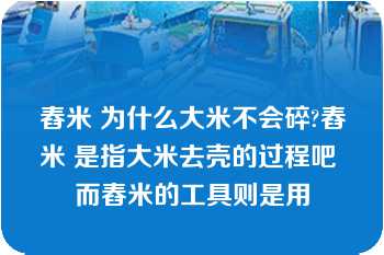 舂米 为什么大米不会碎?舂米 是指大米去壳的过程吧 而舂米的工具则是用