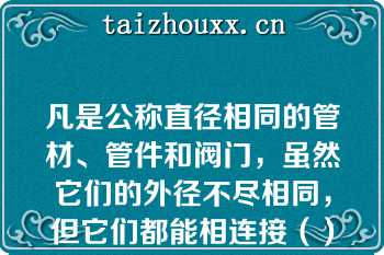 凡是公称直径相同的管材、管件和阀门，虽然它们的外径不尽相同，但它们都能相连接（）