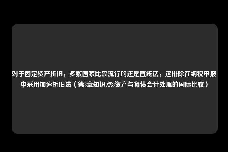 对于固定资产折旧，多数国家比较流行的还是直线法，这排除在纳税申报中采用加速折旧法（第8章知识点8资产与负债会计处理的国际比较）