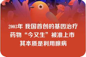 2003年 我国首创的基因治疗药物“今又生”被准上市 其本质是利用腺病