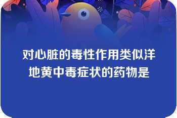 对心脏的毒性作用类似洋地黄中毒症状的药物是