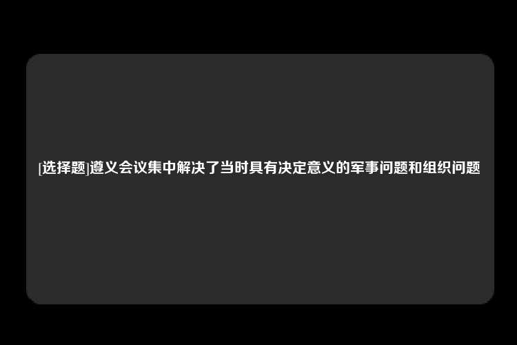 [选择题]遵义会议集中解决了当时具有决定意义的军事问题和组织问题