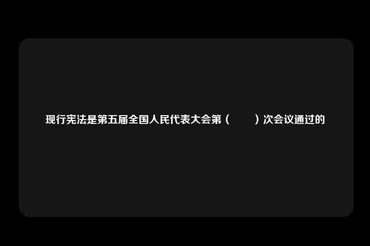 现行宪法是第五届全国人民代表大会第（　　）次会议通过的