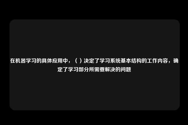 在机器学习的具体应用中，（）决定了学习系统基本结构的工作内容，确定了学习部分所需要解决的问题