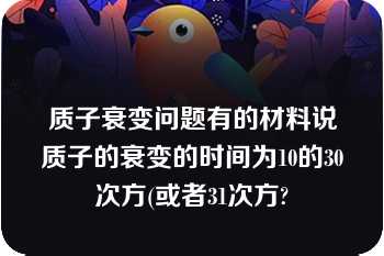 质子衰变问题有的材料说质子的衰变的时间为10的30次方(或者31次方?