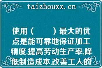 使用（　　）最大的优点是能可靠地保证加工精度,提高劳动生产率,降低制造成本,改善工人的劳动条件
