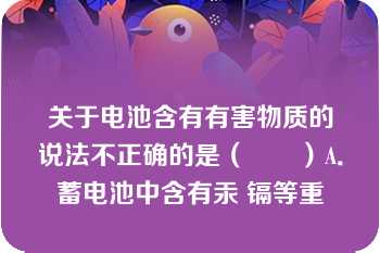 关于电池含有有害物质的说法不正确的是（　　）A．蓄电池中含有汞 镉等重