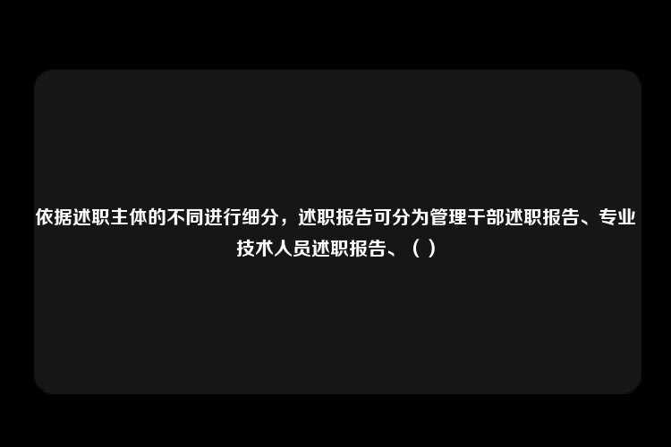 依据述职主体的不同进行细分，述职报告可分为管理干部述职报告、专业技术人员述职报告、（）