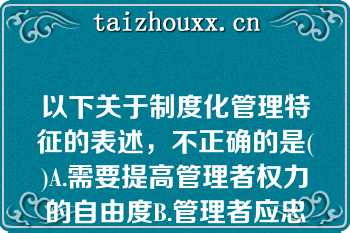 以下关于制度化管理特征的表述，不正确的是()A.需要提高管理者权力的自由度B.管理者应忠于职守而不是忠于某个人C.把责任和权力作为明确规范而制度化D.以文字形式规定岗位特性，提出员工应具备的素质