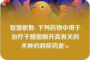 智慧职教: 下列药物中用于治疗于醛固酮升高有关的水肿的利尿药是\n