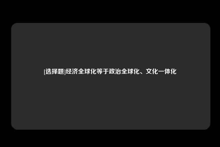 [选择题]经济全球化等于政治全球化、文化一体化