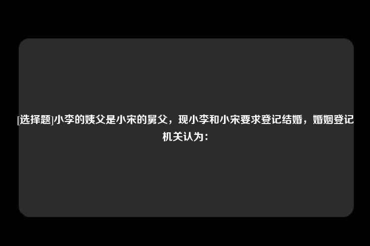 [选择题]小李的姨父是小宋的舅父，现小李和小宋要求登记结婚，婚姻登记机关认为：