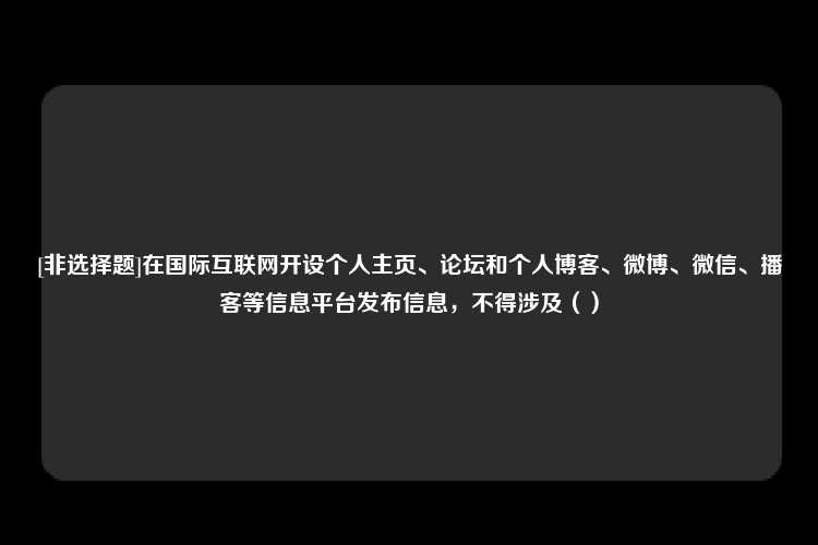 [非选择题]在国际互联网开设个人主页、论坛和个人博客、微博、微信、播客等信息平台发布信息，不得涉及（）