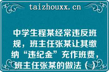 中学生程某经常违反班规，班主任张某让其缴纳“违纪金”充作班费，班主任张某的做法（）