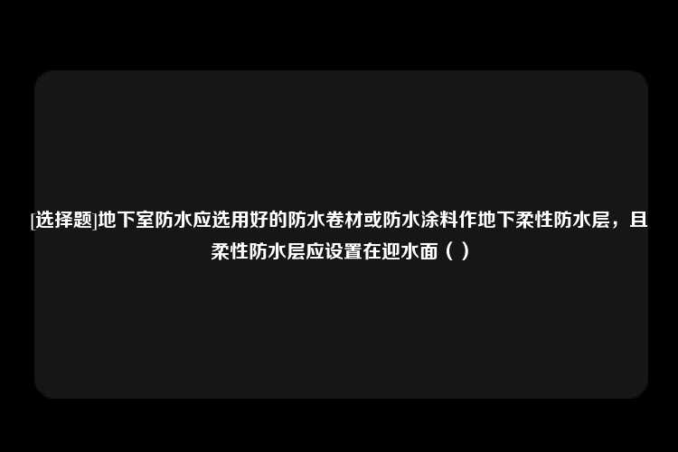 [选择题]地下室防水应选用好的防水卷材或防水涂料作地下柔性防水层，且柔性防水层应设置在迎水面（）