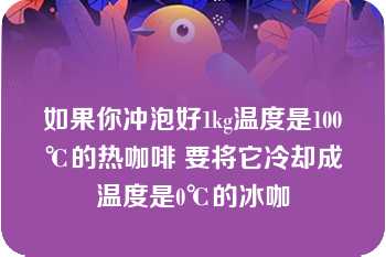 如果你冲泡好1kg温度是100℃的热咖啡 要将它冷却成温度是0℃的冰咖