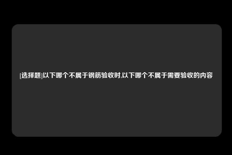 [选择题]以下哪个不属于钢筋验收时,以下哪个不属于需要验收的内容