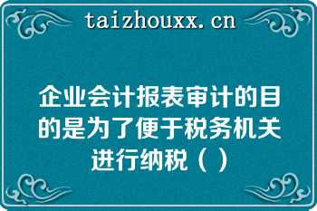 企业会计报表审计的目的是为了便于税务机关进行纳税（）