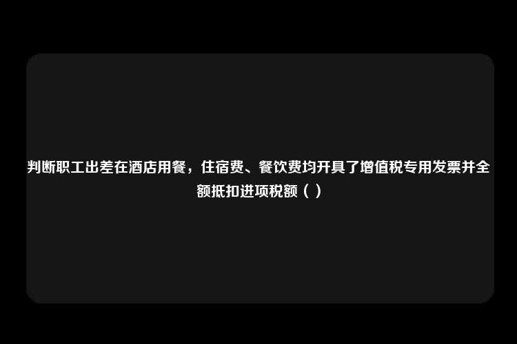 判断职工出差在酒店用餐，住宿费、餐饮费均开具了增值税专用发票并全额抵扣进项税额（）