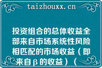 投资组合的总体收益全部来自市场系统性风险相匹配的市场收益（即来自β的收益）（　　）