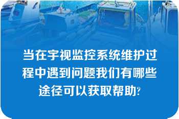 当在宇视监控系统维护过程中遇到问题我们有哪些途径可以获取帮助?