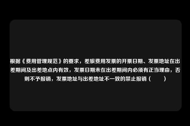 根据《费用管理规范》的要求，差旅费用发票的开票日期、发票地址在出差期间及出差地点内有效，发票日期未在出差期间内必须有正当理由，否则不予报销，发票地址与出差地址不一致的禁止报销（　　）