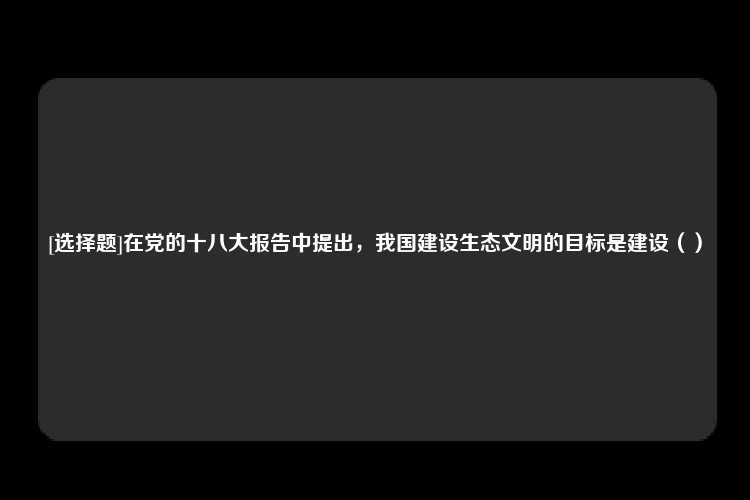 [选择题]在党的十八大报告中提出，我国建设生态文明的目标是建设（）