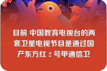 目前 中国教育电视台的两套卫星电视节目是通过国产东方红 2 号甲通信卫