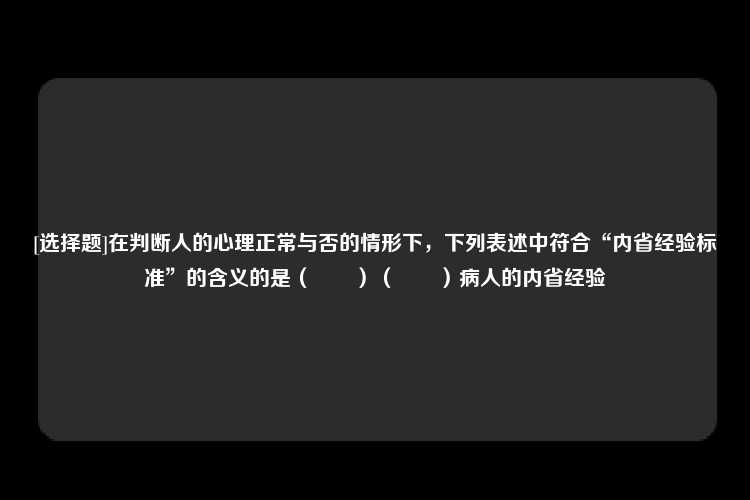 [选择题]在判断人的心理正常与否的情形下，下列表述中符合“内省经验标准”的含义的是（　　）（　　）病人的内省经验