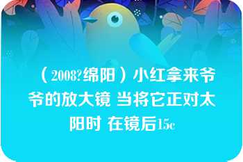 （2008?绵阳）小红拿来爷爷的放大镜 当将它正对太阳时 在镜后15c