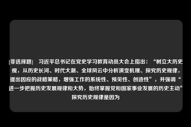 [非选择题]	习近平总书记在党史学习教育动员大会上指出：“树立大历史观，从历史长河、时代大潮、全球风云中分析演变机理、探究历史规律，提出因应的战略策略，增强工作的系统性、预见性、创造性”，并强调“进一步把握历史发展规律和大势，始终掌握党和国家事业发展的历史主动”探究历史规律是因为