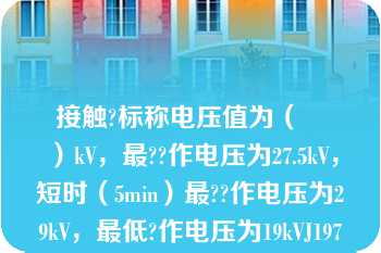 接触?标称电压值为（　　）kV，最??作电压为27.5kV，短时（5min）最??作电压为29kV，最低?作电压为19kVJ197