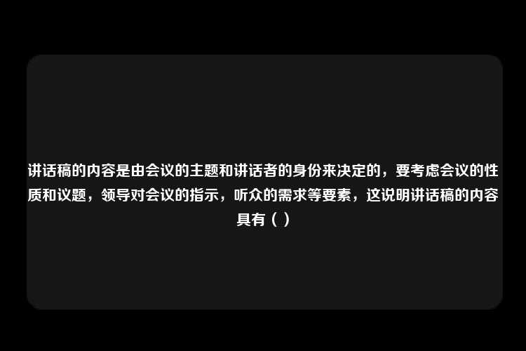 讲话稿的内容是由会议的主题和讲话者的身份来决定的，要考虑会议的性质和议题，领导对会议的指示，听众的需求等要素，这说明讲话稿的内容具有（）