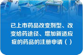 已上市药品改变剂型、改变给药途径、增加新适应症的药品的注册申请（）